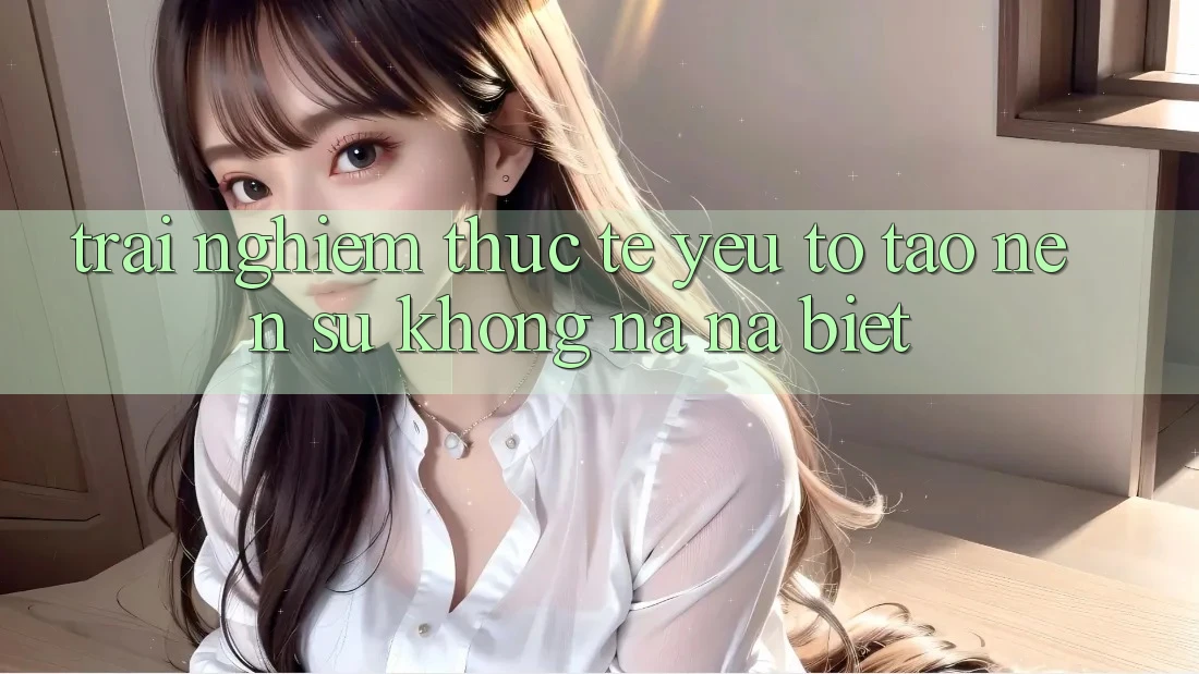 Trải Nghiệm Thực Tế: Yếu Tố Tạo Nên Sự Không na ná Biệt