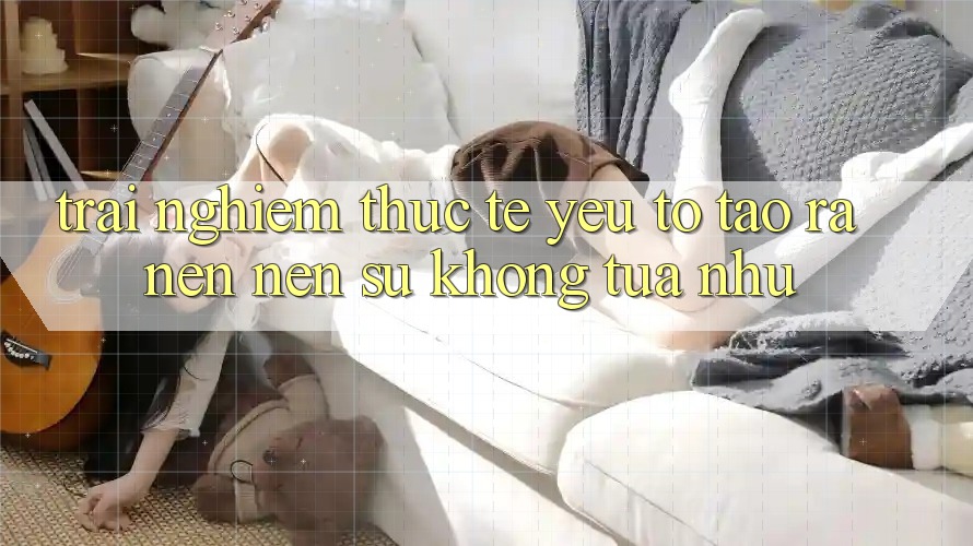 Trải Nghiệm Thực Tế: Yếu Tố Tạo ra nên Nên Sự Không tựa như