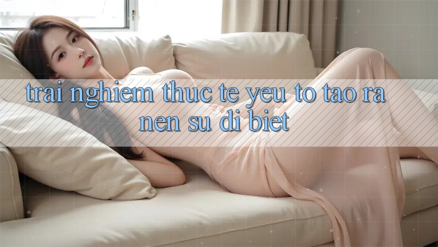 Trải Nghiệm Thực Tế: Yếu Tố Tạo ra Nên Sự Dị biệt