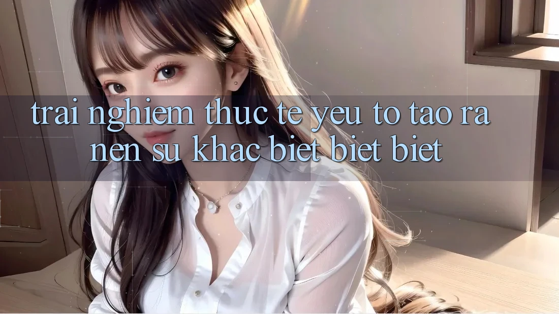Trải Nghiệm Thực Tế: Yếu Tố Tạo ra Nên Sự Khác biệt biệt Biệt Trải Nghiệm Thực Tế: Yếu Tố Tạo ra Nên Sự Khác biệt biệt Biệt