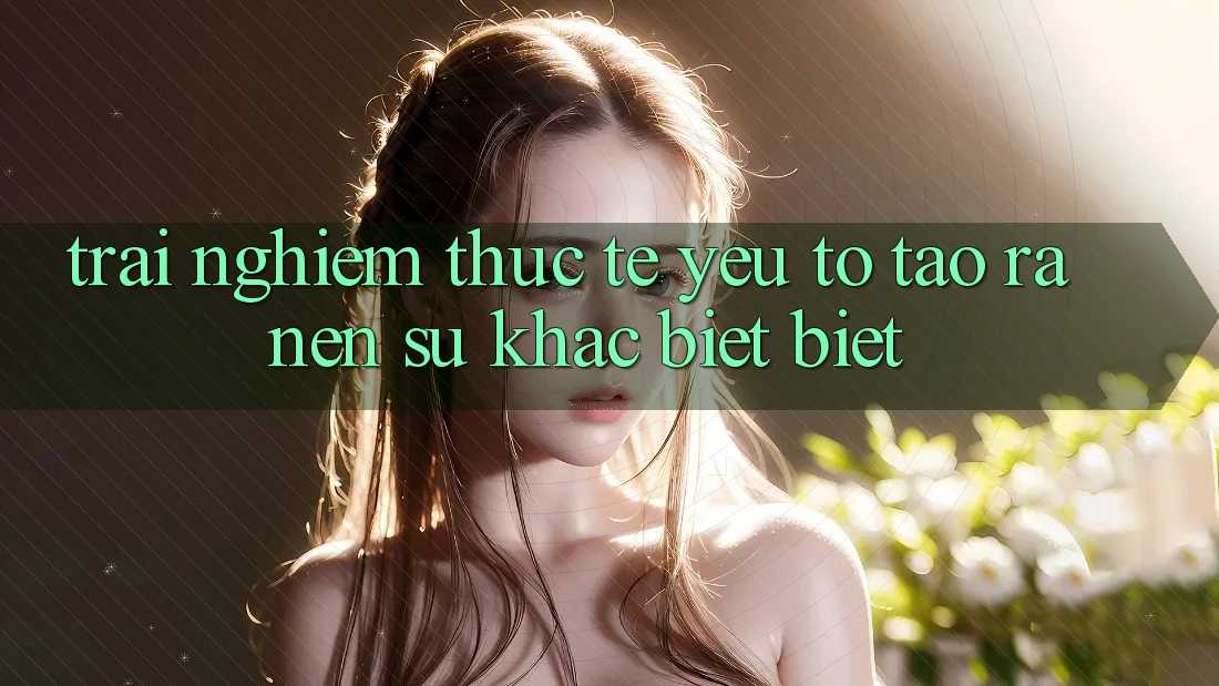 Trải Nghiệm Thực Tế: Yếu Tố Tạo ra Nên Sự Khác biệt Biệt