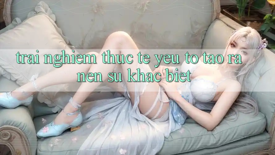 Trải Nghiệm Thực Tế: Yếu Tố Tạo ra Nên Sự Khác biệt