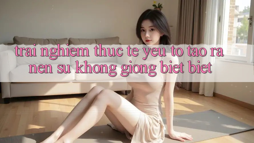 Trải Nghiệm Thực Tế: Yếu Tố Tạo ra Nên Sự Không giống biệt Biệt