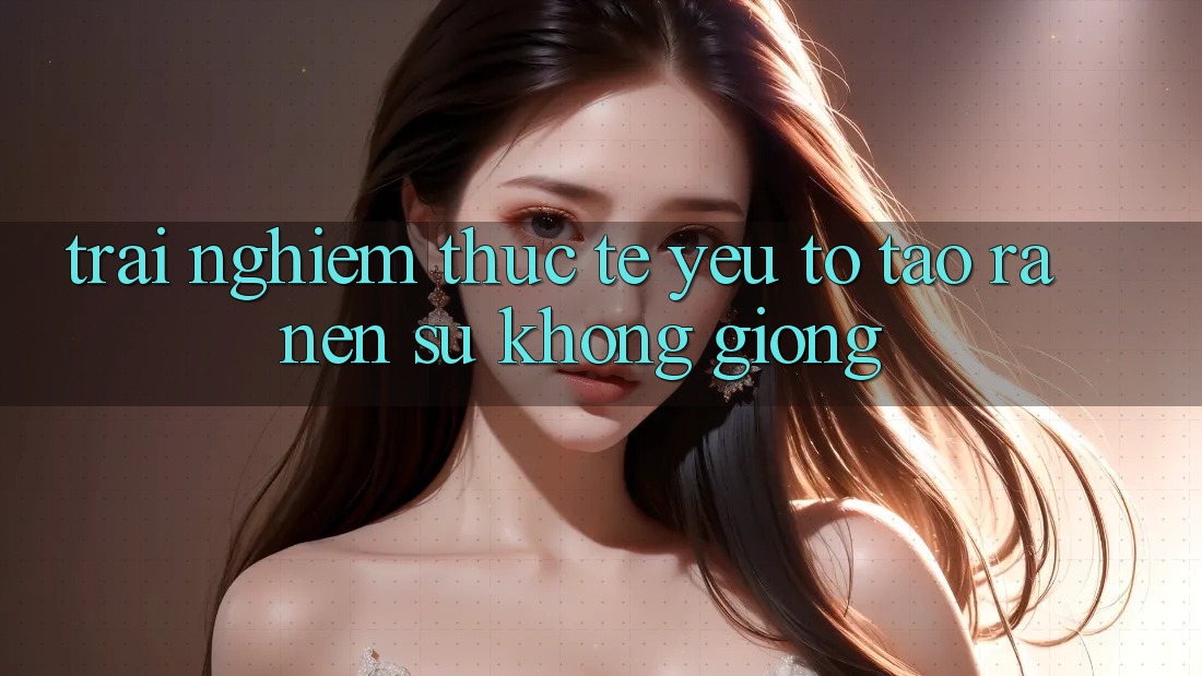 Trải nghiệm Thực Tế: Yếu Tố Tạo ra Nên Sự Không giống