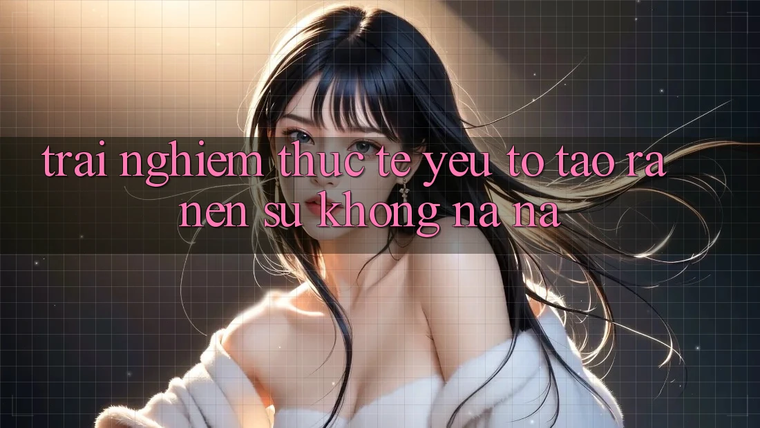Trải Nghiệm Thực Tế: Yếu Tố Tạo ra Nên Sự Không na ná