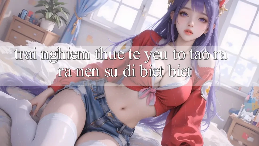 Trải Nghiệm Thực Tế: Yếu Tố Tạo ra ra Nên Sự Dị biệt Biệt