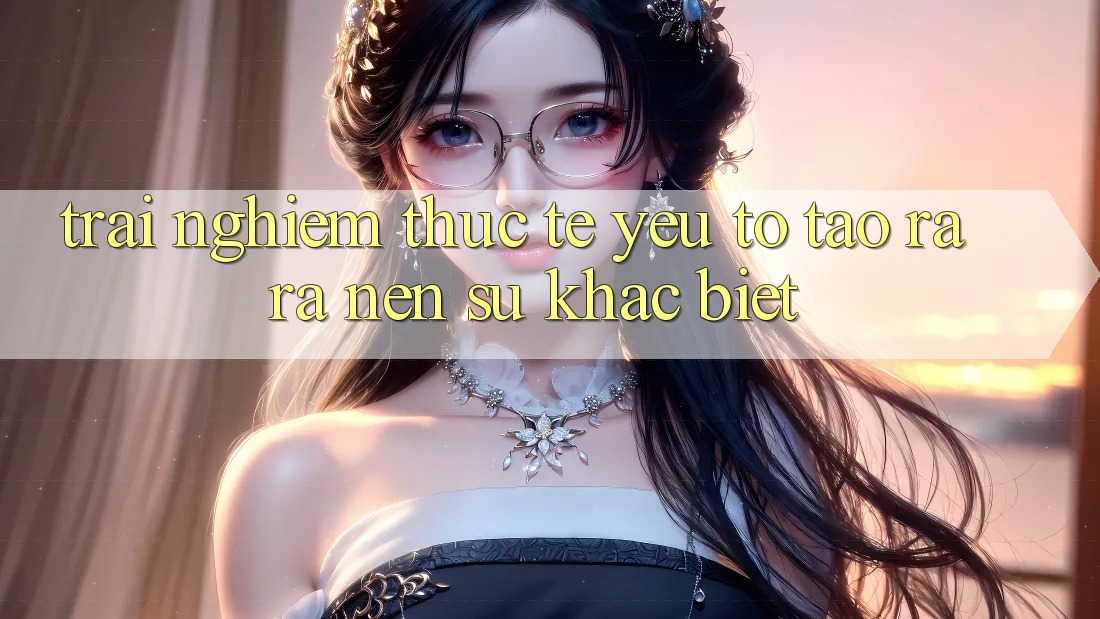 Trải Nghiệm Thực Tế: Yếu Tố Tạo ra ra Nên Sự Khác biệt