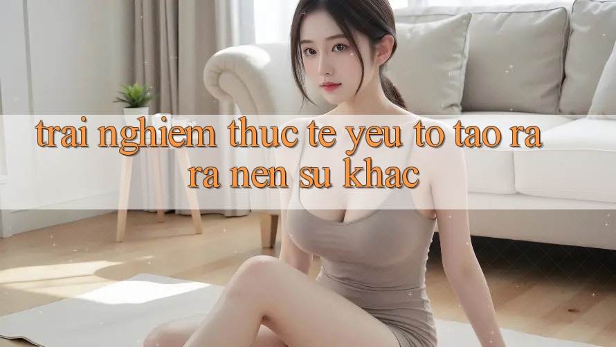 Trải Nghiệm Thực Tế: Yếu Tố Tạo ra ra Nên Sự Khác Trải Nghiệm Thực Tế: Yếu Tố Tạo ra ra Nên Sự Khác