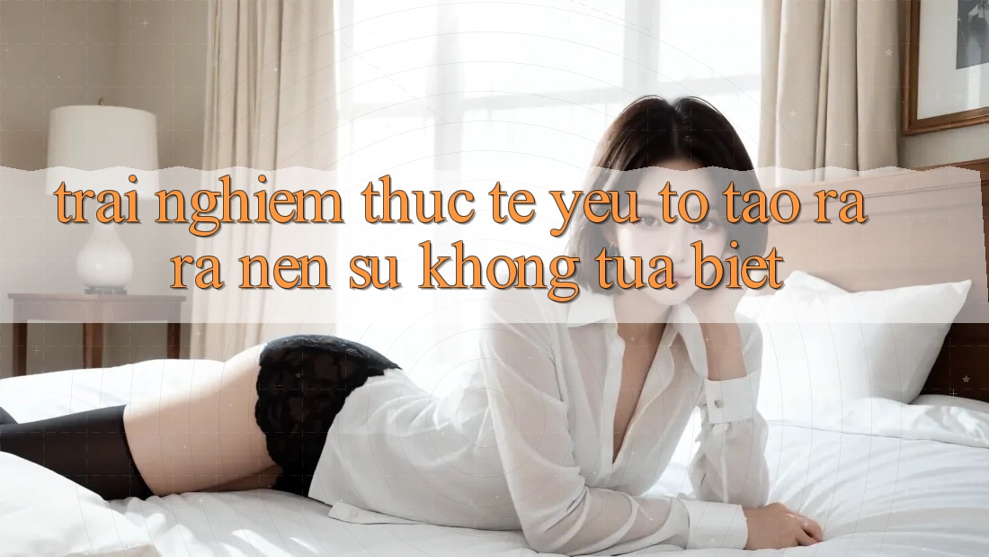 Trải nghiệm Thực Tế: Yếu Tố Tạo ra ra Nên Sự Không tựa Biệt