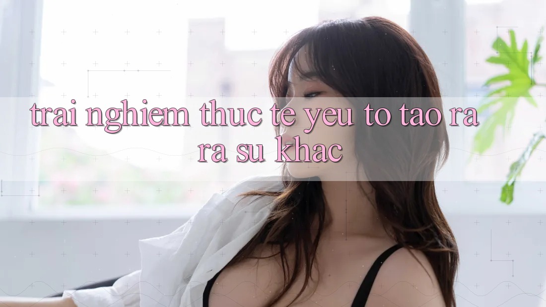 Trải Nghiệm Thực Tế: Yếu Tố Tạo ra ra Sự Khác
