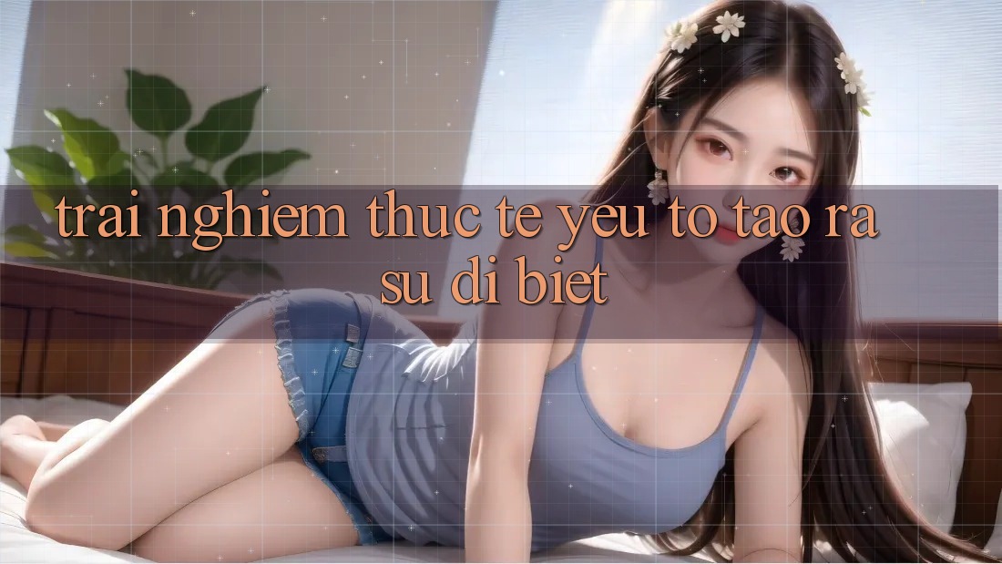 Trải Nghiệm Thực Tế: Yếu Tố Tạo ra Sự Dị biệt