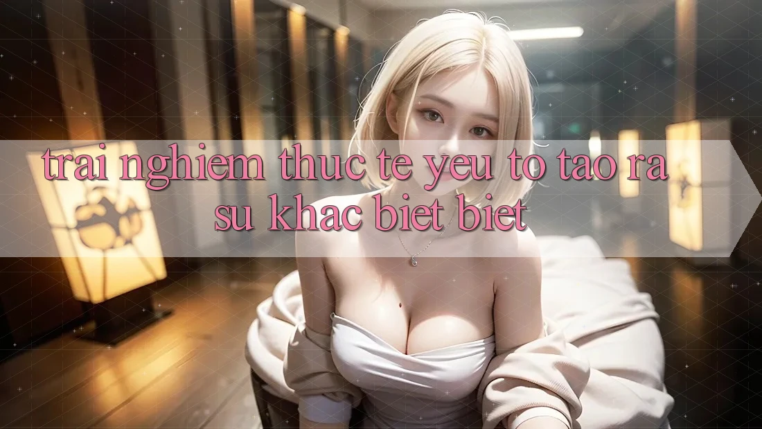Trải nghiệm Thực Tế: Yếu Tố Tạo ra Sự Khác biệt Biệt Trải nghiệm Thực Tế: Yếu Tố Tạo ra Sự Khác biệt Biệt