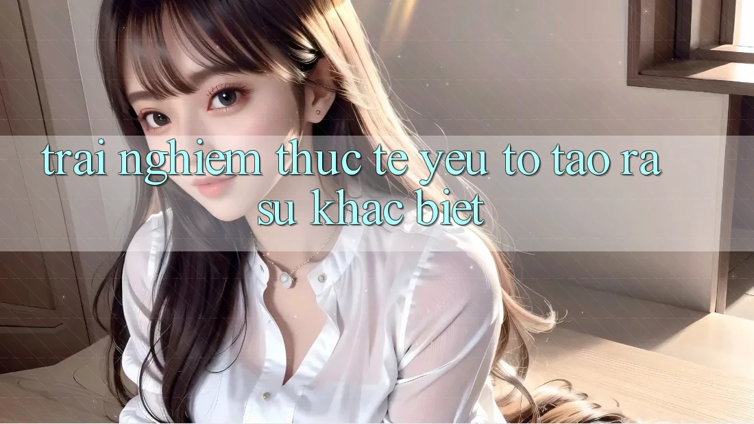 Trải Nghiệm Thực Tế: Yếu Tố Tạo ra Sự Khác Biệt