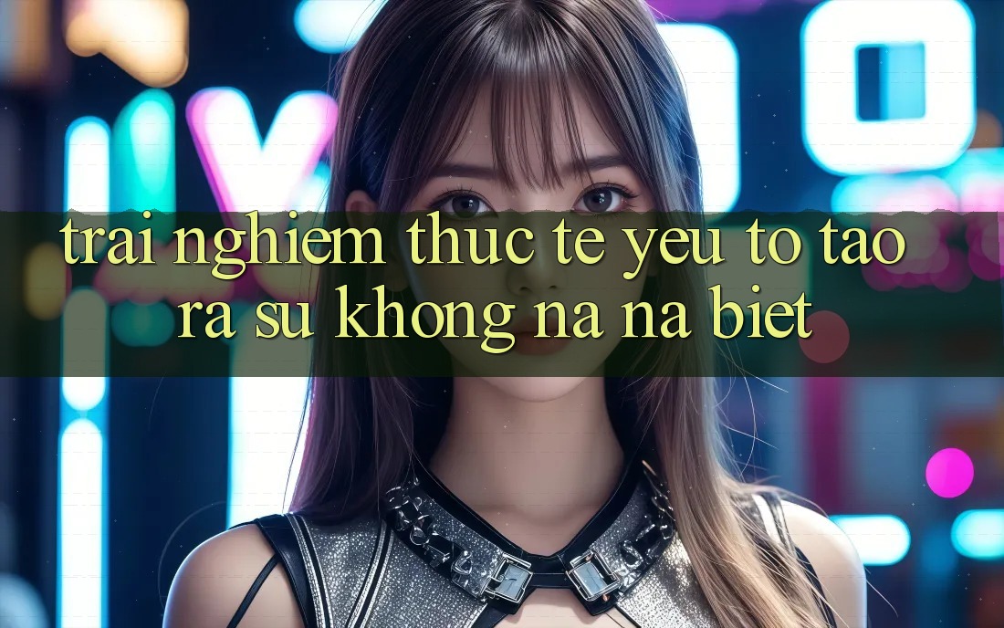Trải nghiệm Thực Tế: Yếu Tố Tạo ra Sự Không na ná Biệt