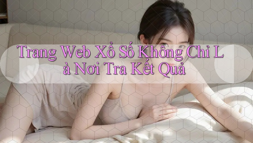 Trang Web Xổ Số Không Chỉ Là Nơi Tra Kết Quả