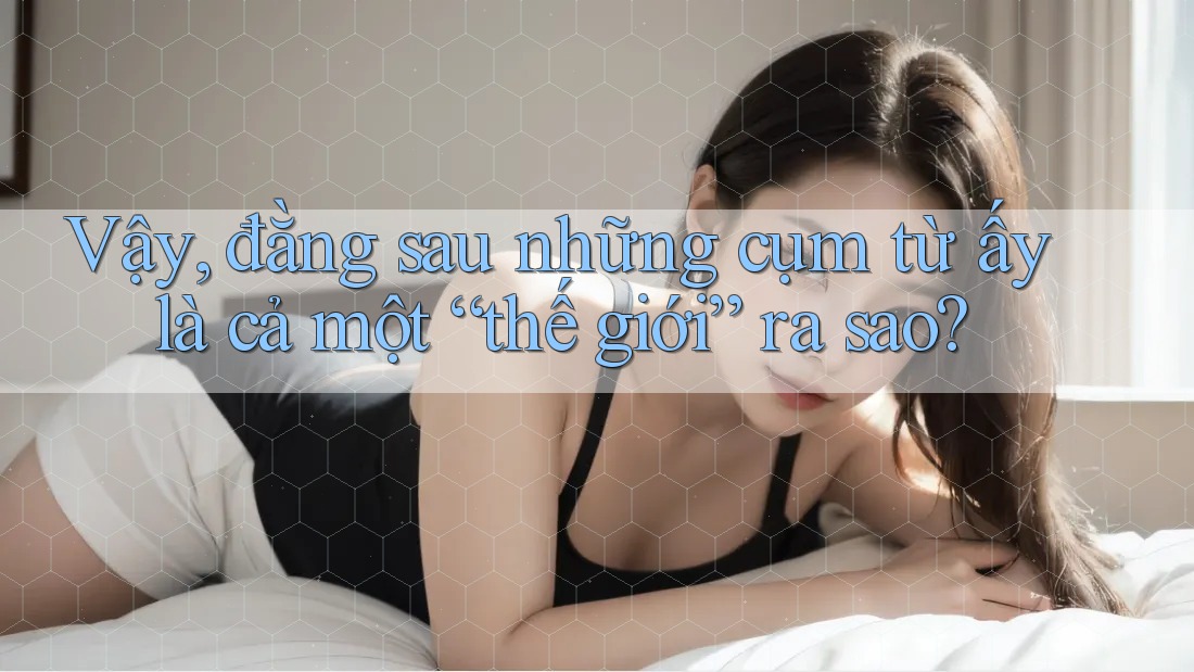 Vậy, đằng sau những cụm từ ấy là cả một “thế giới” ra sao?
