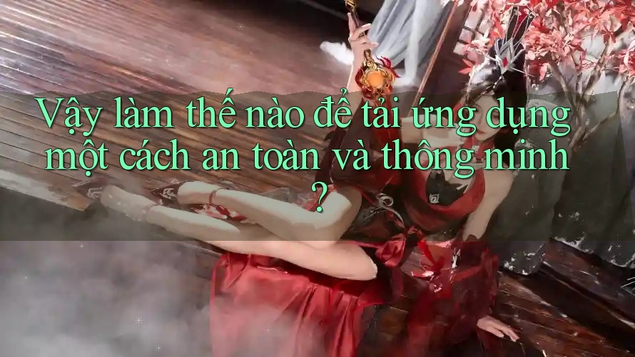 Vậy làm thế nào để tải ứng dụng một cách an toàn và thông minh?