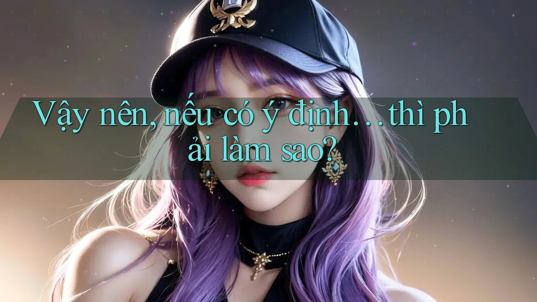 Vậy nên, nếu có ý định… thì phải làm sao?
