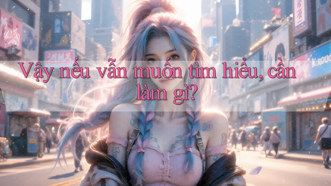 Vậy nếu vẫn muốn tìm hiểu, cần làm gì?