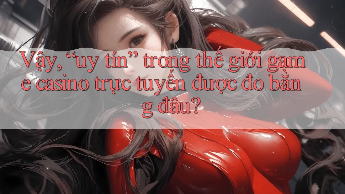 Vậy, “uy tín” trong thế giới game casino trực tuyến được đo bằng đâu?