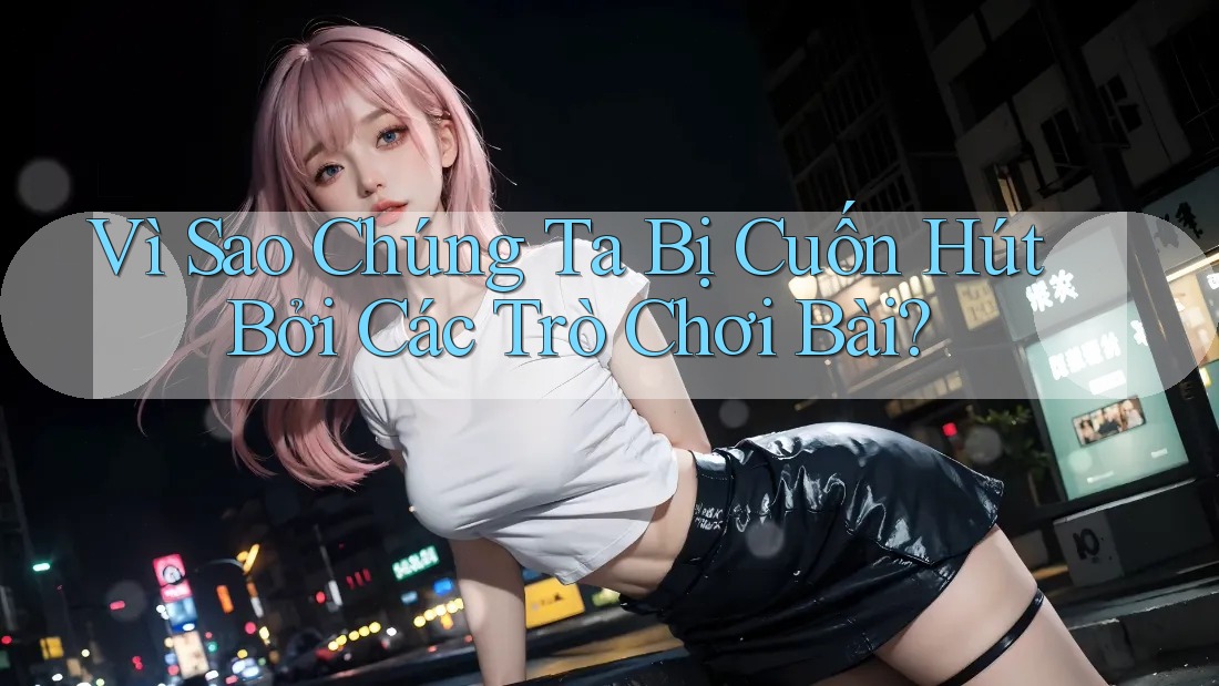 Vì Sao Chúng Ta Bị Cuốn Hút Bởi Các Trò Chơi Bài?