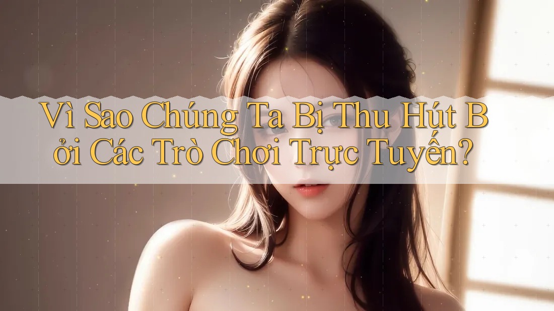 Vì Sao Chúng Ta Bị Thu Hút Bởi Các Trò Chơi Trực Tuyến?