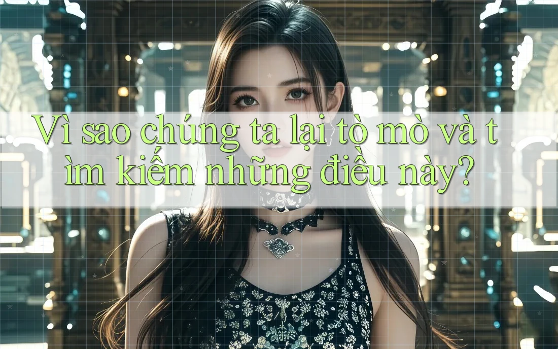 Vì sao chúng ta lại tò mò và tìm kiếm những điều này?