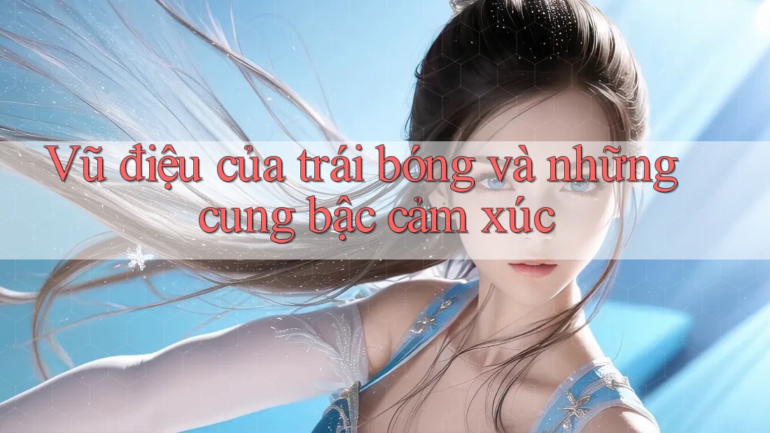 Vũ điệu của trái bóng và những cung bậc cảm xúc