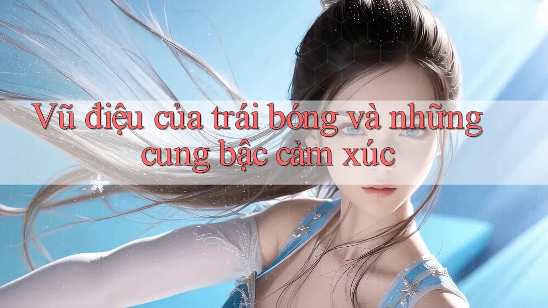 Vũ điệu của trái bóng và những cung bậc cảm xúc