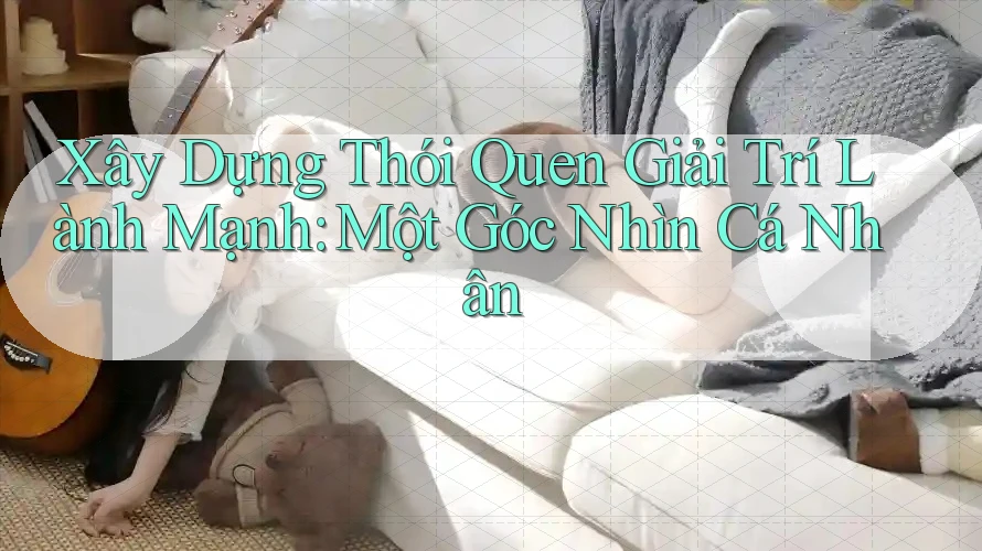 Xây Dựng Thói Quen Giải Trí Lành Mạnh: Một Góc Nhìn Cá Nhân