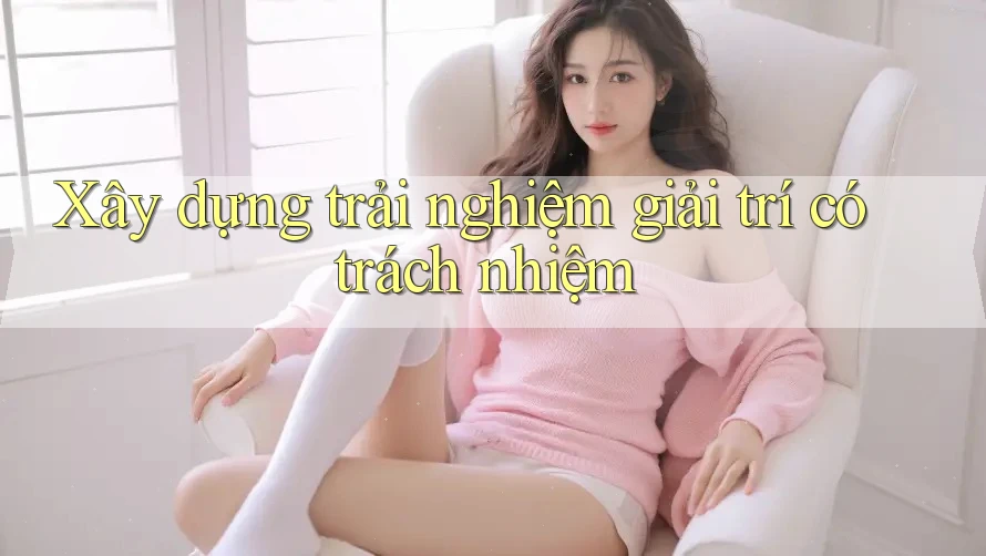 Xây dựng trải nghiệm giải trí có trách nhiệm