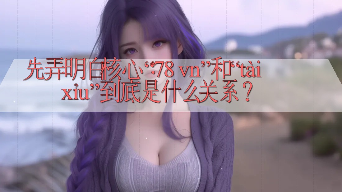 先弄明白核心：“78 vn”和“tài xỉu”到底是什么关系？
