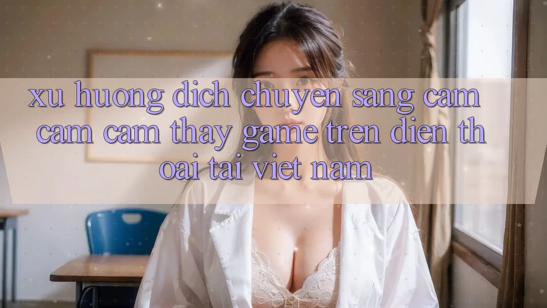 Xu Hướng Dịch Chuyển Sang Cảm cảm cảm thấy Game trên điện thoại Tại Việt Nam