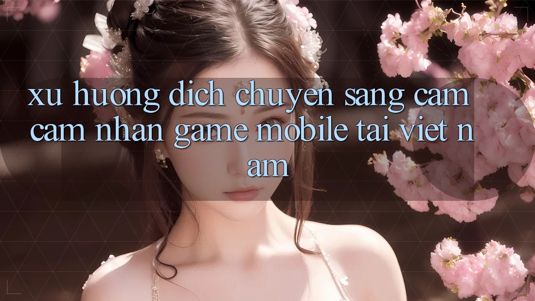Xu Hướng Dịch Chuyển Sang Cảm cảm nhận Game Mobile Tại Việt Nam Xu Hướng Dịch Chuyển Sang Cảm cảm nhận Game Mobile Tại Việt Nam