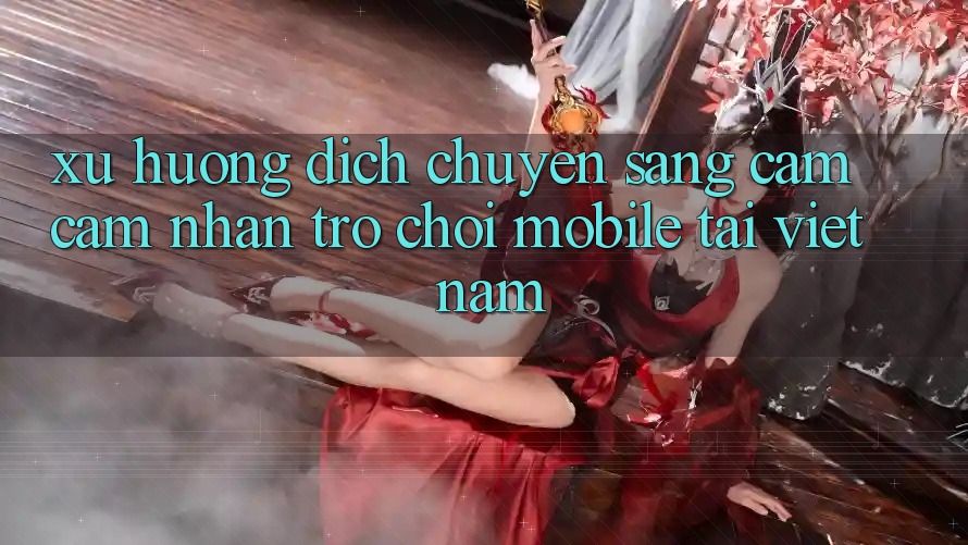 Xu Hướng Dịch Chuyển Sang Cảm cảm nhận Trò chơi Mobile Tại Việt Nam