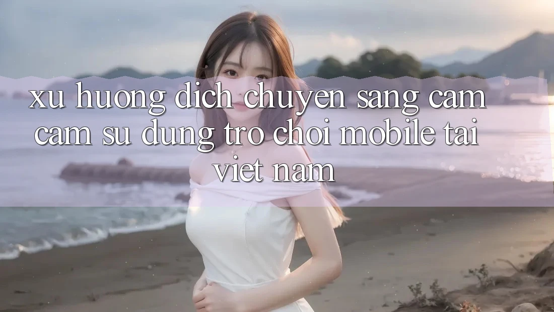 Xu Hướng Dịch Chuyển Sang Cảm cảm sử dụng Trò chơi Mobile Tại Việt Nam