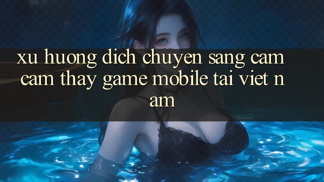 Xu Hướng Dịch Chuyển Sang Cảm cảm thấy Game Mobile Tại Việt Nam