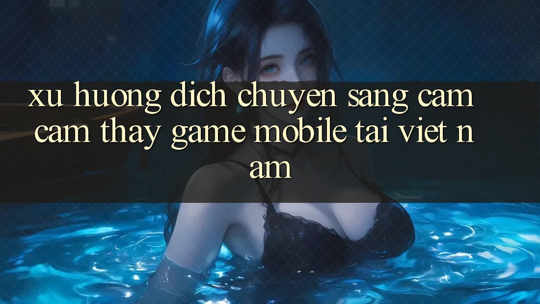Xu Hướng Dịch Chuyển Sang Cảm cảm thấy Game Mobile Tại Việt Nam