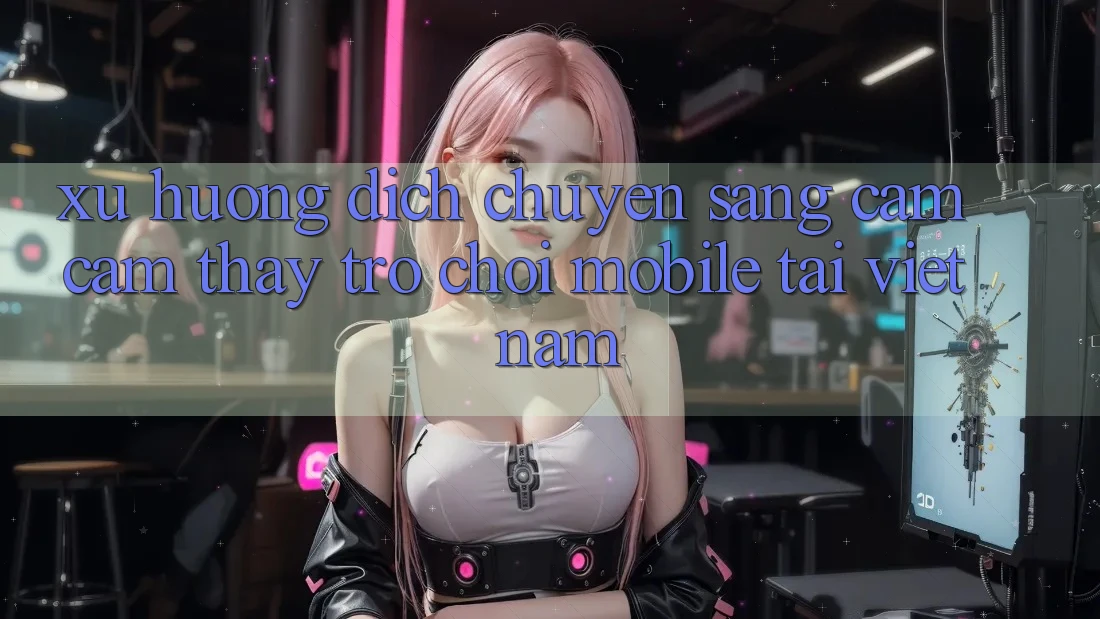 Xu Hướng Dịch Chuyển Sang Cảm cảm thấy Trò chơi Mobile Tại Việt Nam Xu Hướng Dịch Chuyển Sang Cảm cảm thấy Trò chơi Mobile Tại Việt Nam