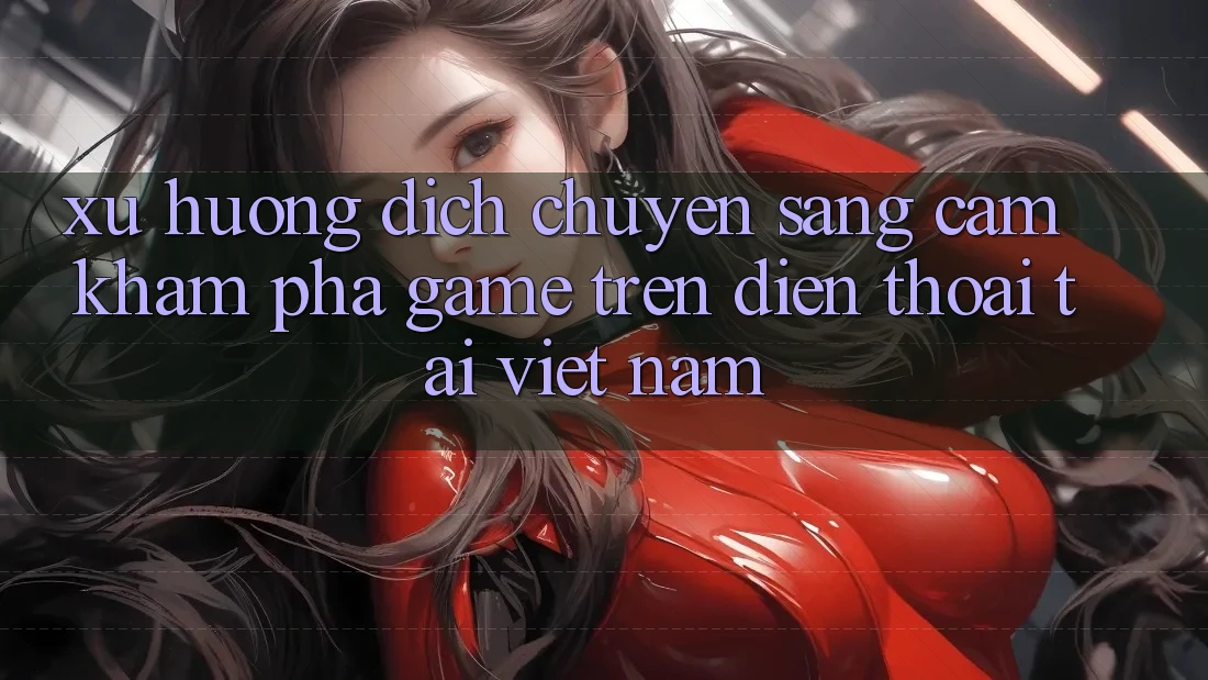 Xu Hướng Dịch Chuyển Sang Cảm khám phá Game trên điện thoại Tại Việt Nam