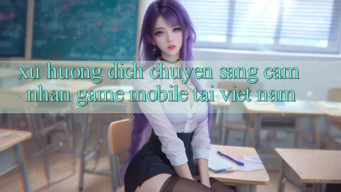 Xu Hướng Dịch Chuyển Sang Cảm nhận Game Mobile Tại Việt Nam Xu Hướng Dịch Chuyển Sang Cảm nhận Game Mobile Tại Việt Nam