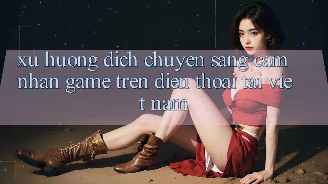 Xu Hướng Dịch Chuyển Sang Cảm nhận Game trên điện thoại Tại Việt Nam