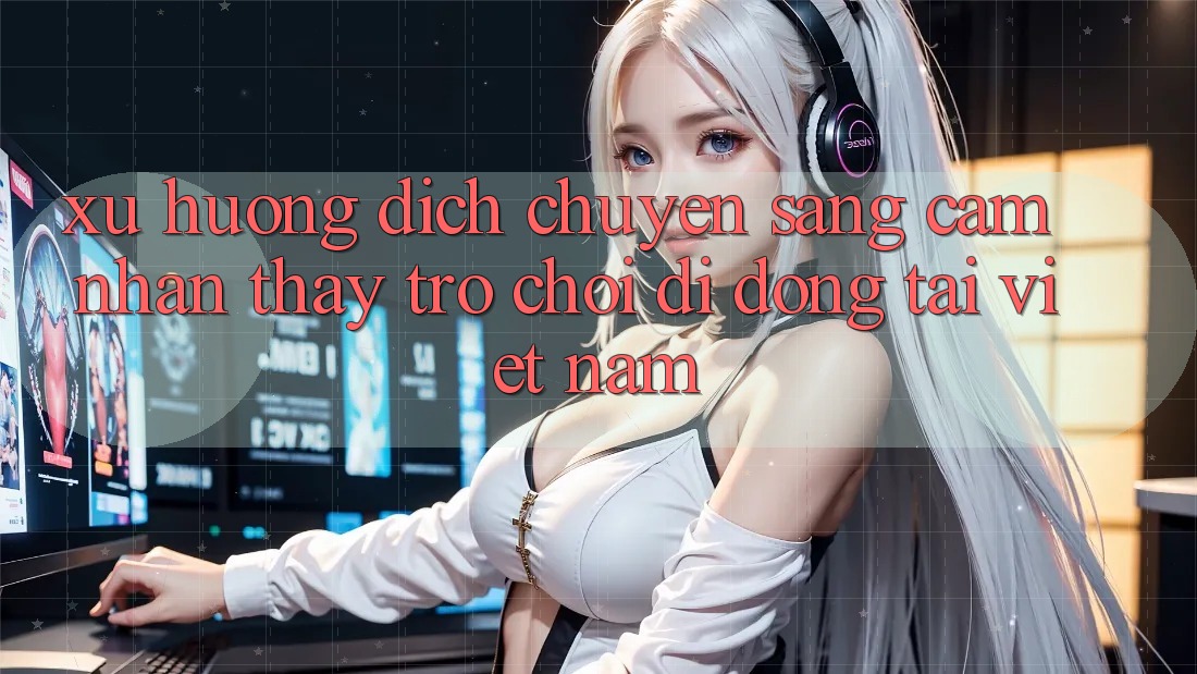 Xu Hướng Dịch Chuyển Sang Cảm nhận thấy Trò chơi di động Tại Việt Nam