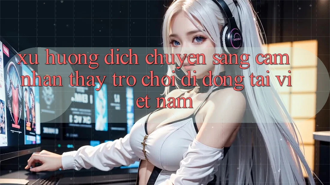 Xu Hướng Dịch Chuyển Sang Cảm nhận thấy Trò chơi di động Tại Việt Nam