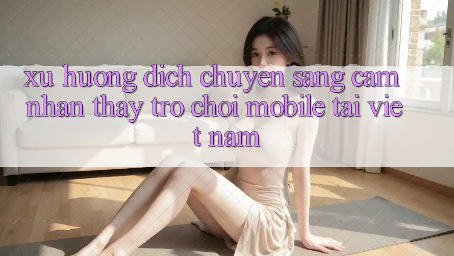 Xu Hướng Dịch Chuyển Sang Cảm nhận thấy Trò chơi Mobile Tại Việt Nam