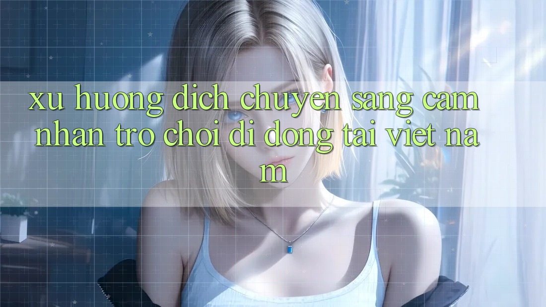 Xu Hướng Dịch Chuyển Sang Cảm nhận Trò chơi di động Tại Việt Nam