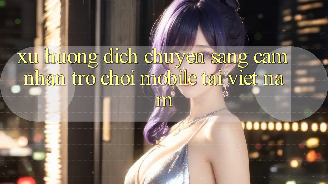 Xu Hướng Dịch Chuyển Sang Cảm nhận Trò chơi Mobile Tại Việt Nam Xu Hướng Dịch Chuyển Sang Cảm nhận Trò chơi Mobile Tại Việt Nam