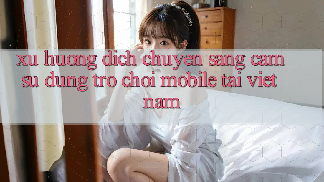 Xu Hướng Dịch Chuyển Sang Cảm sử dụng Trò chơi Mobile Tại Việt Nam