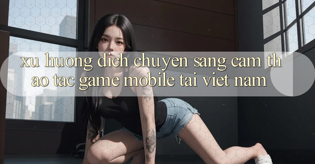 Xu Hướng Dịch Chuyển Sang Cảm thao tác Game Mobile Tại Việt Nam