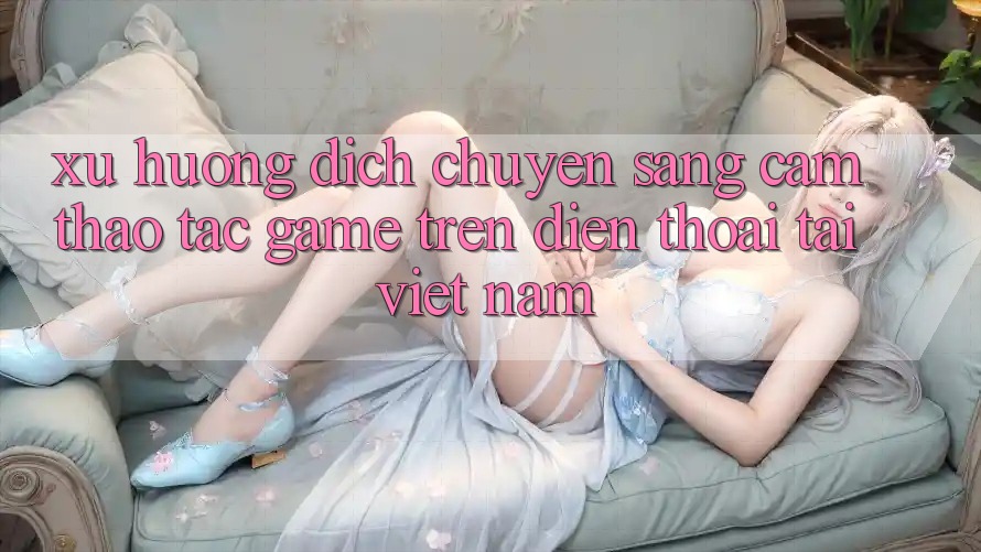 Xu Hướng Dịch Chuyển Sang Cảm thao tác Game trên điện thoại Tại Việt Nam